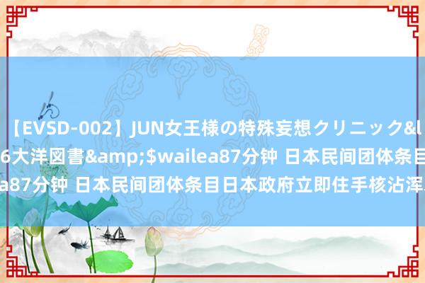 【EVSD-002】JUN女王様の特殊妄想クリニック</a>2008-09-16大洋図書&$wailea87分钟 日本民间团体条目日本政府立即住手核沾浑水排海