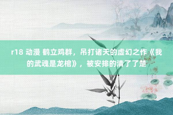 r18 动漫 鹤立鸡群，吊打诸天的虚幻之作《我的武魂是龙棺》，被安排的清了了楚