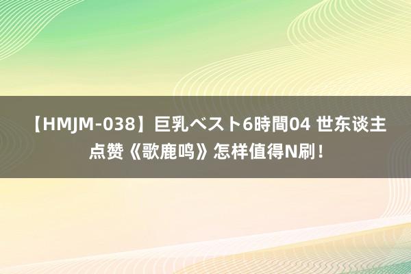 【HMJM-038】巨乳ベスト6時間04 世东谈主点赞《歌鹿鸣》怎样值得N刷！