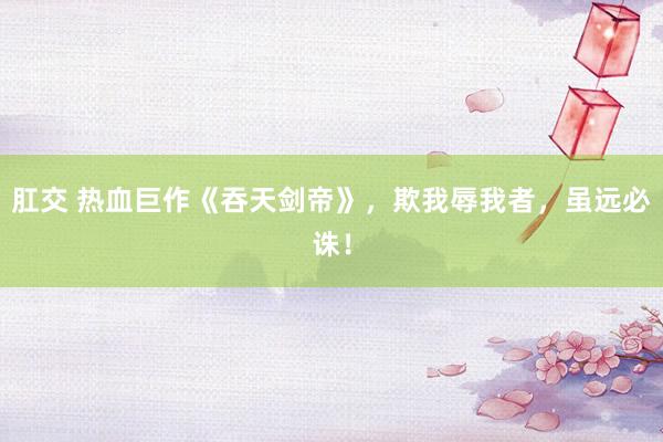 肛交 热血巨作《吞天剑帝》，欺我辱我者，虽远必诛！