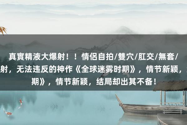 真實精液大爆射！！情侶自拍/雙穴/肛交/無套/大量噴精 魔力四射，无法违反的神作《全球迷雾时期》，情节新颖，结局却出其不备！