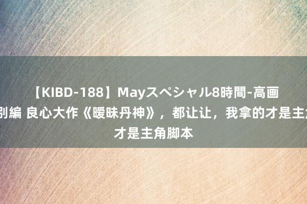 【KIBD-188】Mayスペシャル8時間-高画質-特別編 良心大作《暧昧丹神》，都让让，我拿的才是主角脚本