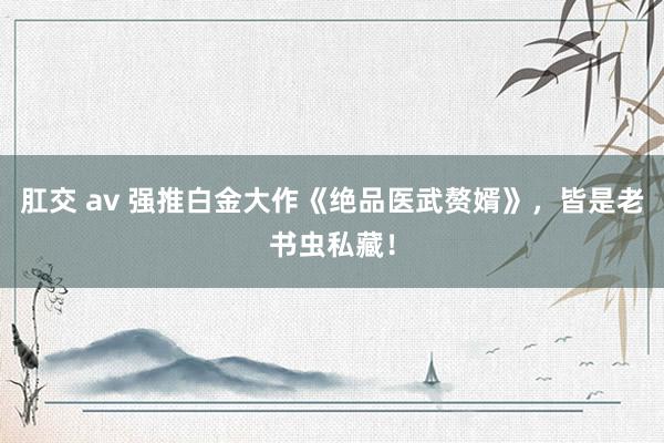 肛交 av 强推白金大作《绝品医武赘婿》，皆是老书虫私藏！