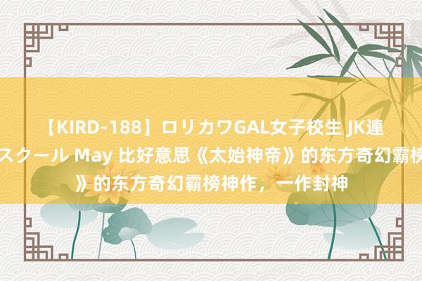 【KIRD-188】ロリカワGAL女子校生 JK連続一撃顔射ハイスクール May 比好意思《太始神帝》的东方奇幻霸榜神作，一作封神