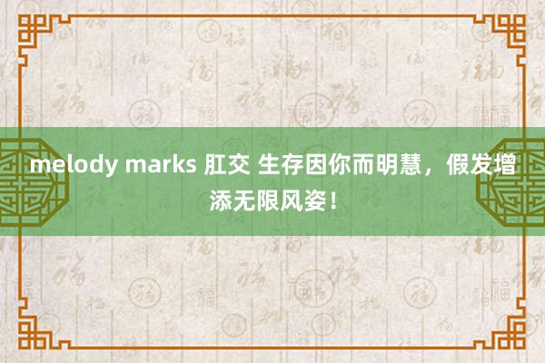 melody marks 肛交 生存因你而明慧，假发增添无限风姿！