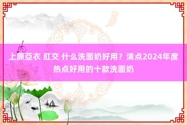 上原亞衣 肛交 什么洗面奶好用？清点2024年度热点好用的十款洗面奶