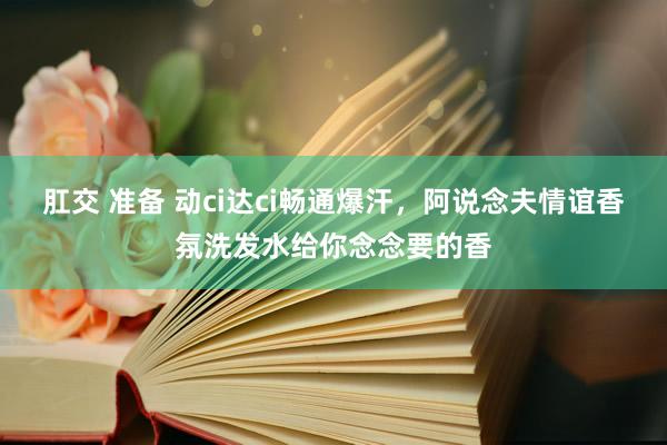 肛交 准备 动ci达ci畅通爆汗，阿说念夫情谊香氛洗发水给你念念要的香