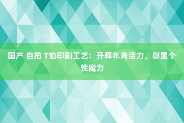 国产 自拍 T恤印刷工艺：开释年青活力，彰显个性魔力