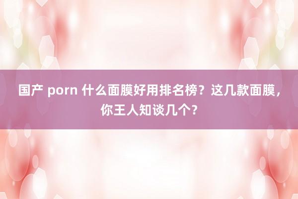 国产 porn 什么面膜好用排名榜？这几款面膜，你王人知谈几个？