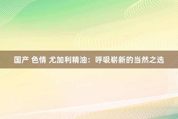 国产 色情 尤加利精油：呼吸崭新的当然之选