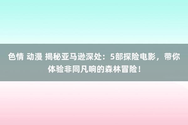 色情 动漫 揭秘亚马逊深处：5部探险电影，带你体验非同凡响的森林冒险！