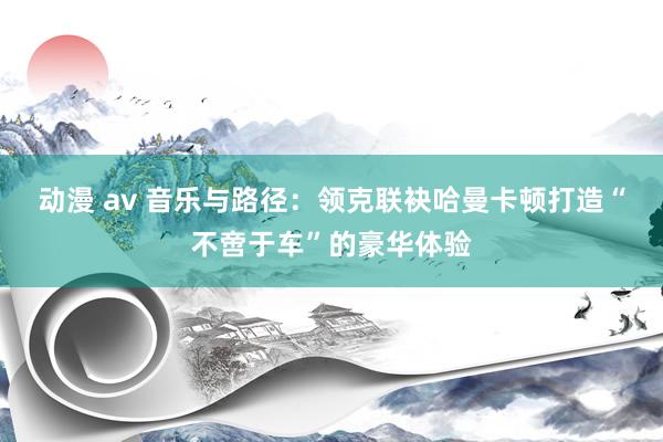 动漫 av 音乐与路径：领克联袂哈曼卡顿打造“不啻于车”的豪华体验