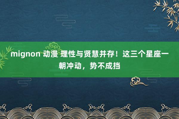 mignon 动漫 理性与贤慧并存！这三个星座一朝冲动，势不成挡