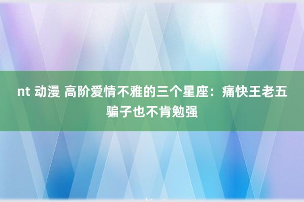 nt 动漫 高阶爱情不雅的三个星座：痛快王老五骗子也不肯勉强