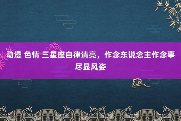 动漫 色情 三星座自律清亮，作念东说念主作念事尽显风姿