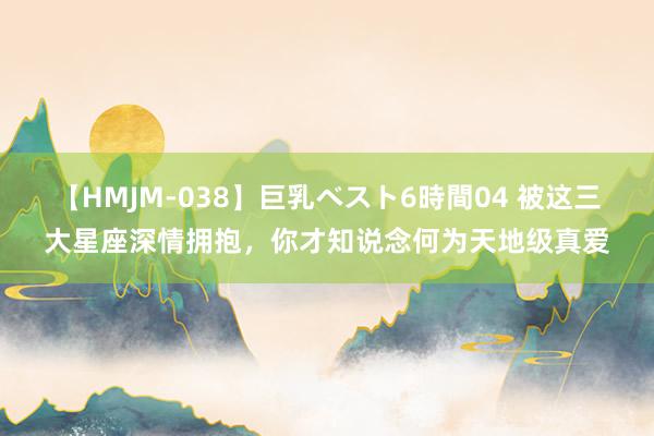 【HMJM-038】巨乳ベスト6時間04 被这三大星座深情拥抱，你才知说念何为天地级真爱