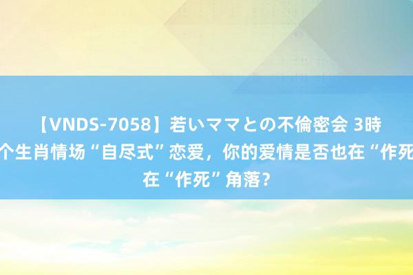 【VNDS-7058】若いママとの不倫密会 3時間 这三个生肖情场“自尽式”恋爱，你的爱情是否也在“作死”角落？