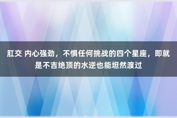 肛交 内心强劲，不惧任何挑战的四个星座，即就是不吉绝顶的水逆也能坦然渡过