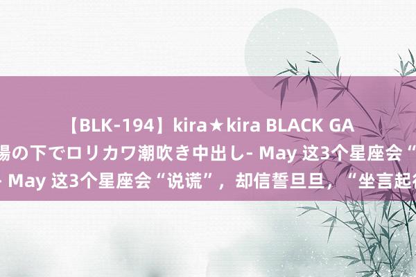 【BLK-194】kira★kira BLACK GAL 黒ギャル青姦露出-灼熱太陽の下でロリカワ潮吹き中出し- May 这3个星座会“说谎”，却信誓旦旦，“坐言起行”