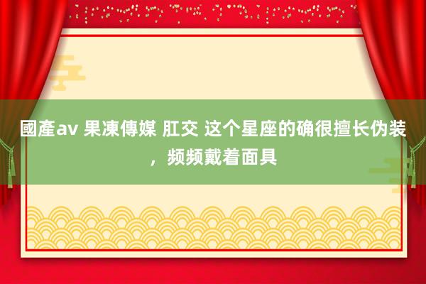 國產av 果凍傳媒 肛交 这个星座的确很擅长伪装，频频戴着面具