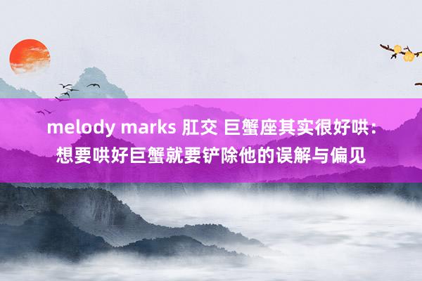 melody marks 肛交 巨蟹座其实很好哄：想要哄好巨蟹就要铲除他的误解与偏见