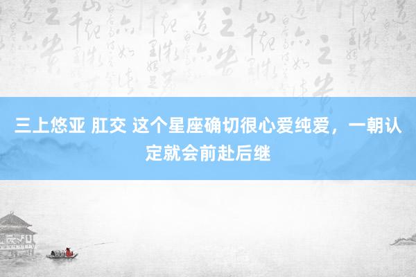 三上悠亚 肛交 这个星座确切很心爱纯爱，一朝认定就会前赴后继