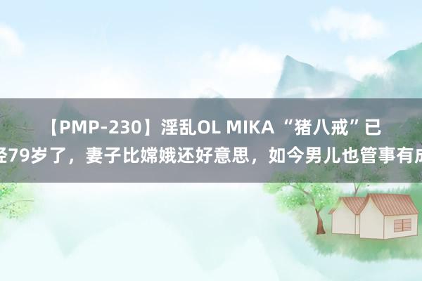 【PMP-230】淫乱OL MIKA “猪八戒”已经79岁了，妻子比嫦娥还好意思，如今男儿也管事有成