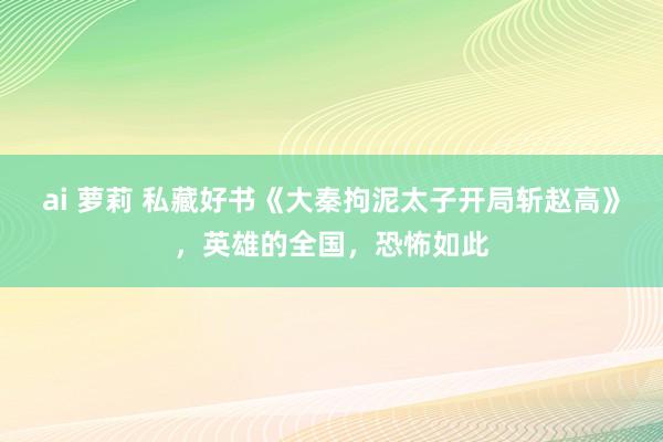 ai 萝莉 私藏好书《大秦拘泥太子开局斩赵高》，英雄的全国，恐怖如此