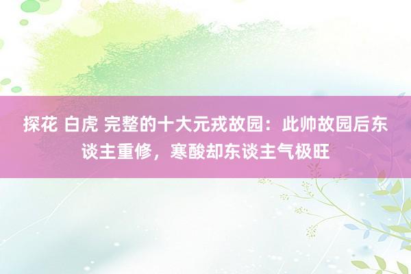 探花 白虎 完整的十大元戎故园：此帅故园后东谈主重修，寒酸却东谈主气极旺