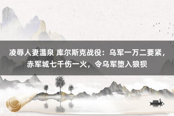 凌辱人妻温泉 库尔斯克战役：乌军一万二要紧，赤军城七千伤一火，令乌军堕入狼狈