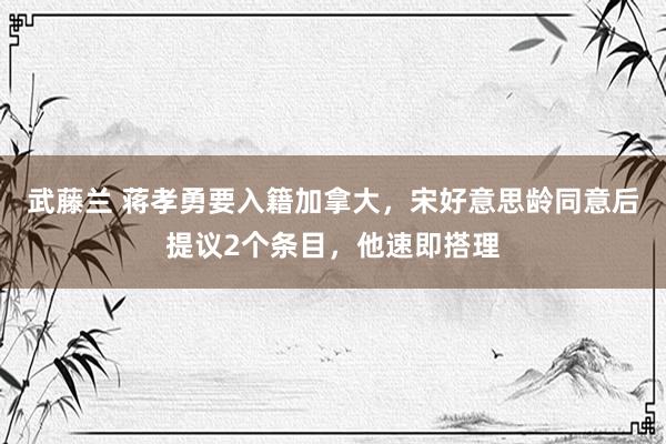 武藤兰 蒋孝勇要入籍加拿大，宋好意思龄同意后提议2个条目，他速即搭理