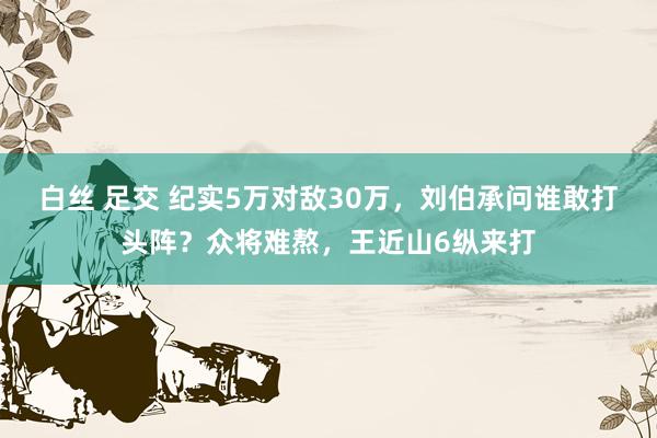 白丝 足交 纪实5万对敌30万，刘伯承问谁敢打头阵？众将难熬，王近山6纵来打