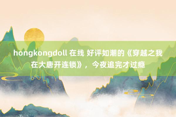 hongkongdoll 在线 好评如潮的《穿越之我在大唐开连锁》，今夜追完才过瘾