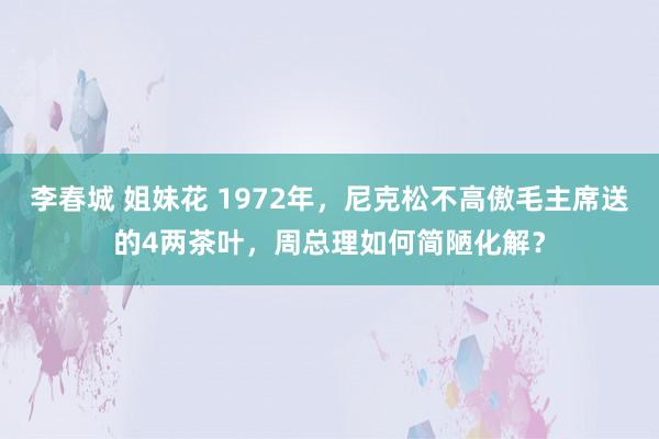 李春城 姐妹花 1972年，尼克松不高傲毛主席送的4两茶叶，周总理如何简陋化解？