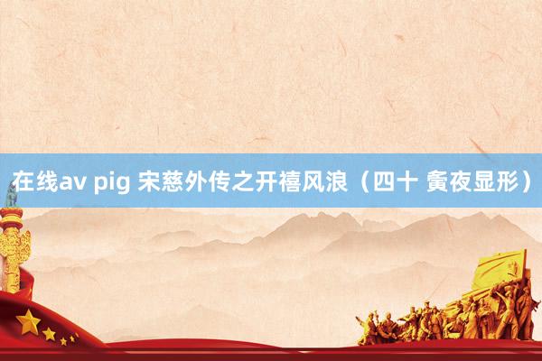 在线av pig 宋慈外传之开禧风浪（四十 夤夜显形）