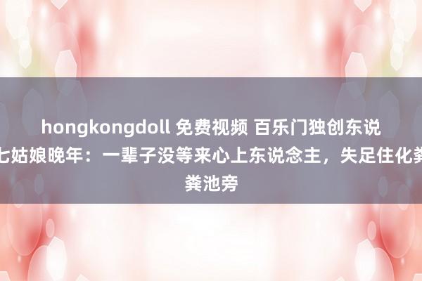 hongkongdoll 免费视频 百乐门独创东说念主七姑娘晚年：一辈子没等来心上东说念主，失足住化粪池旁