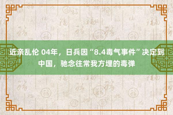 近亲乱伦 04年，日兵因“8.4毒气事件”决定到中国，驰念往常我方埋的毒弹