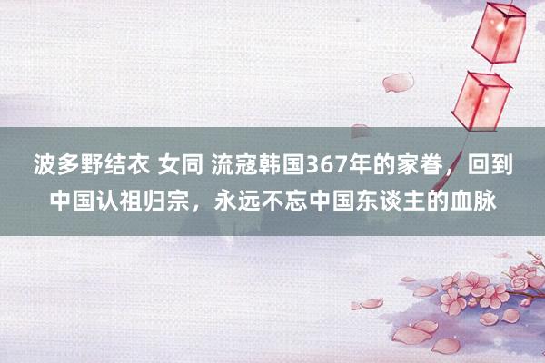 波多野结衣 女同 流寇韩国367年的家眷，回到中国认祖归宗，永远不忘中国东谈主的血脉