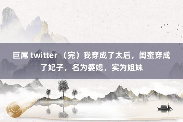 巨屌 twitter （完）我穿成了太后，闺蜜穿成了妃子，名为婆媳，实为姐妹