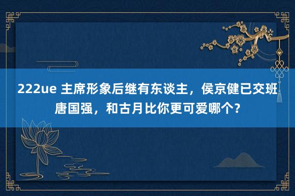 222ue 主席形象后继有东谈主，侯京健已交班唐国强，和古月比你更可爱哪个？