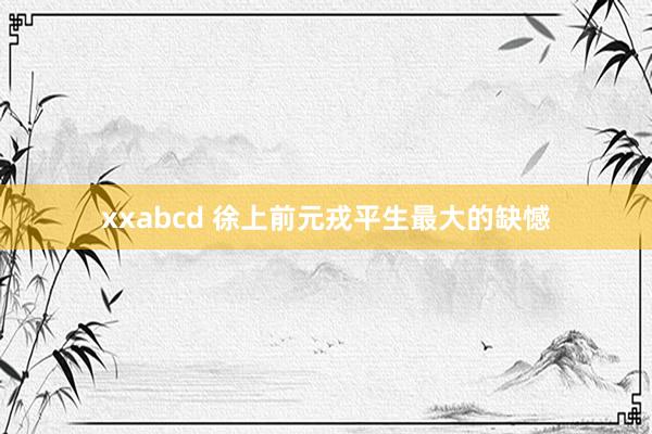 xxabcd 徐上前元戎平生最大的缺憾