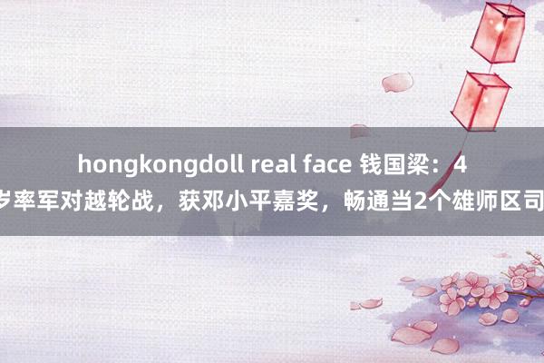 hongkongdoll real face 钱国梁：47岁率军对越轮战，获邓小平嘉奖，畅通当2个雄师区司令