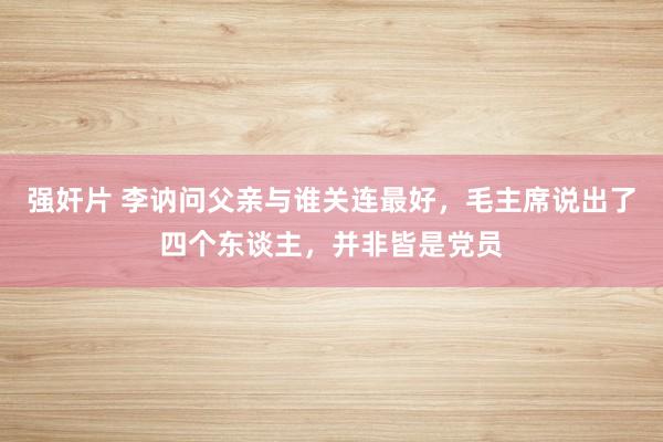 强奸片 李讷问父亲与谁关连最好，毛主席说出了四个东谈主，并非皆是党员