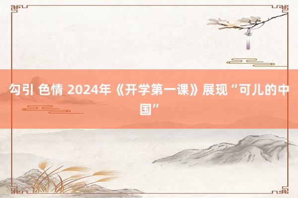 勾引 色情 2024年《开学第一课》展现“可儿的中国”