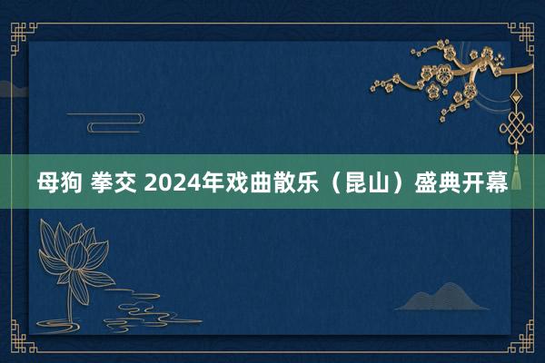 母狗 拳交 2024年戏曲散乐（昆山）盛典开幕