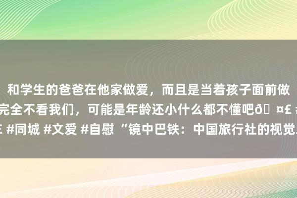 和学生的爸爸在他家做爱，而且是当着孩子面前做爱，太刺激了，孩子完全不看我们，可能是年龄还小什么都不懂吧? #同城 #文爱 #自慰 “镜中巴铁：中国旅行社的视觉之旅”照相展在京开幕