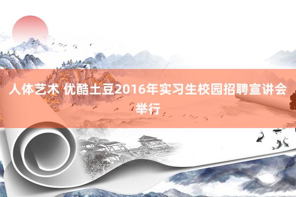 人体艺术 优酷土豆2016年实习生校园招聘宣讲会举行