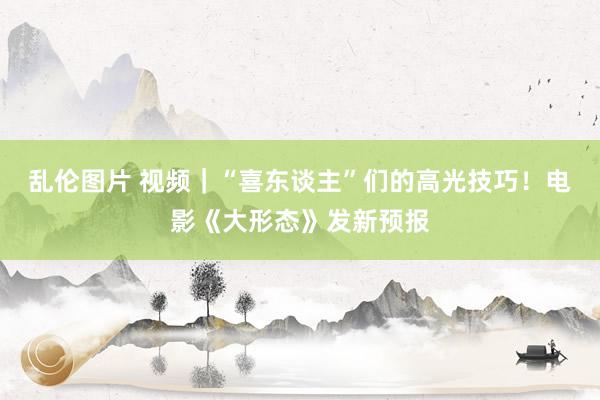 乱伦图片 视频｜“喜东谈主”们的高光技巧！电影《大形态》发新预报