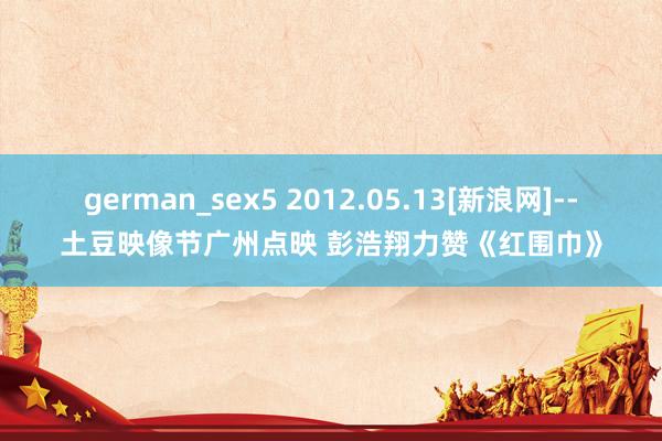 german_sex5 2012.05.13[新浪网]--土豆映像节广州点映 彭浩翔力赞《红围巾》