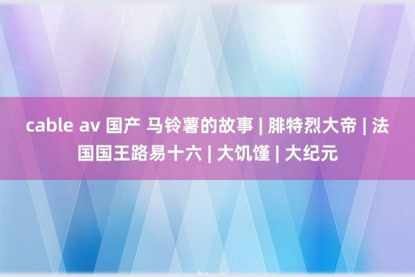 cable av 国产 马铃薯的故事 | 腓特烈大帝 | 法国国王路易十六 | 大饥馑 | 大纪元